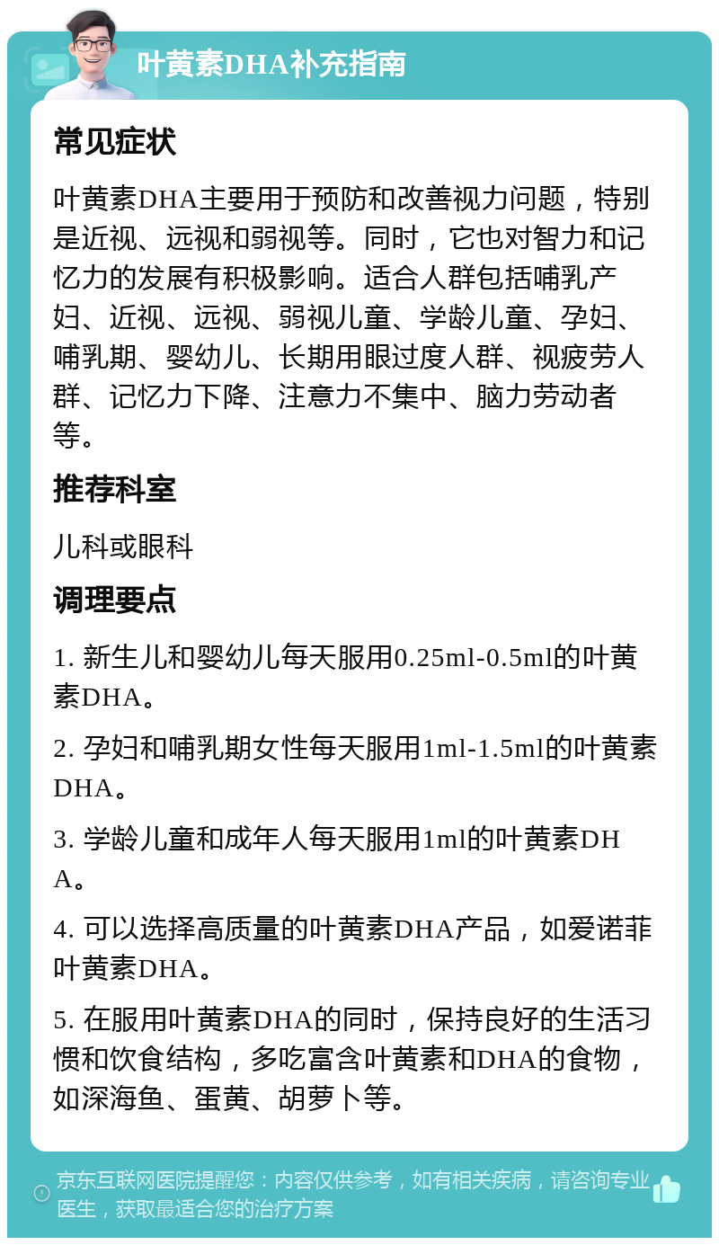 叶黄素DHA补充指南 常见症状 叶黄素DHA主要用于预防和改善视力问题，特别是近视、远视和弱视等。同时，它也对智力和记忆力的发展有积极影响。适合人群包括哺乳产妇、近视、远视、弱视儿童、学龄儿童、孕妇、哺乳期、婴幼儿、长期用眼过度人群、视疲劳人群、记忆力下降、注意力不集中、脑力劳动者等。 推荐科室 儿科或眼科 调理要点 1. 新生儿和婴幼儿每天服用0.25ml-0.5ml的叶黄素DHA。 2. 孕妇和哺乳期女性每天服用1ml-1.5ml的叶黄素DHA。 3. 学龄儿童和成年人每天服用1ml的叶黄素DHA。 4. 可以选择高质量的叶黄素DHA产品，如爱诺菲叶黄素DHA。 5. 在服用叶黄素DHA的同时，保持良好的生活习惯和饮食结构，多吃富含叶黄素和DHA的食物，如深海鱼、蛋黄、胡萝卜等。