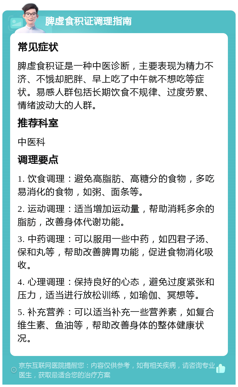 脾虚食积证调理指南 常见症状 脾虚食积证是一种中医诊断，主要表现为精力不济、不饿却肥胖、早上吃了中午就不想吃等症状。易感人群包括长期饮食不规律、过度劳累、情绪波动大的人群。 推荐科室 中医科 调理要点 1. 饮食调理：避免高脂肪、高糖分的食物，多吃易消化的食物，如粥、面条等。 2. 运动调理：适当增加运动量，帮助消耗多余的脂肪，改善身体代谢功能。 3. 中药调理：可以服用一些中药，如四君子汤、保和丸等，帮助改善脾胃功能，促进食物消化吸收。 4. 心理调理：保持良好的心态，避免过度紧张和压力，适当进行放松训练，如瑜伽、冥想等。 5. 补充营养：可以适当补充一些营养素，如复合维生素、鱼油等，帮助改善身体的整体健康状况。