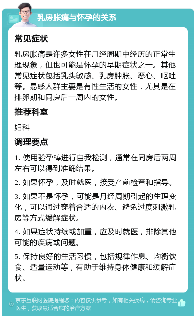 乳房胀痛与怀孕的关系 常见症状 乳房胀痛是许多女性在月经周期中经历的正常生理现象，但也可能是怀孕的早期症状之一。其他常见症状包括乳头敏感、乳房肿胀、恶心、呕吐等。易感人群主要是有性生活的女性，尤其是在排卵期和同房后一周内的女性。 推荐科室 妇科 调理要点 1. 使用验孕棒进行自我检测，通常在同房后两周左右可以得到准确结果。 2. 如果怀孕，及时就医，接受产前检查和指导。 3. 如果不是怀孕，可能是月经周期引起的生理变化，可以通过穿着合适的内衣、避免过度刺激乳房等方式缓解症状。 4. 如果症状持续或加重，应及时就医，排除其他可能的疾病或问题。 5. 保持良好的生活习惯，包括规律作息、均衡饮食、适量运动等，有助于维持身体健康和缓解症状。