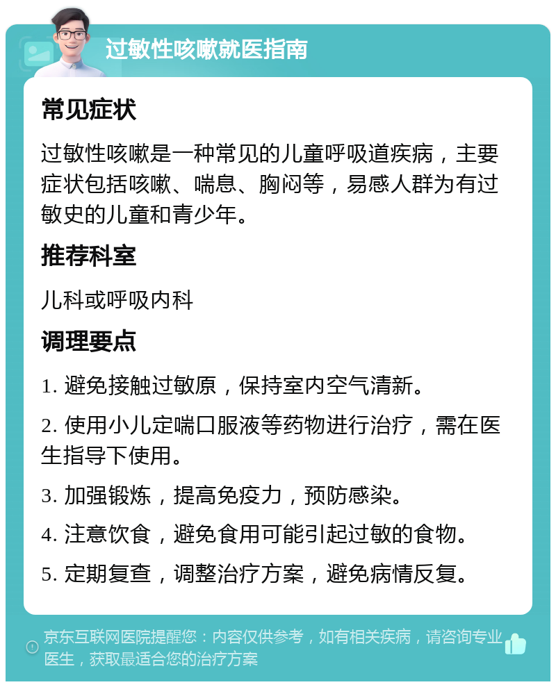 过敏性咳嗽就医指南 常见症状 过敏性咳嗽是一种常见的儿童呼吸道疾病，主要症状包括咳嗽、喘息、胸闷等，易感人群为有过敏史的儿童和青少年。 推荐科室 儿科或呼吸内科 调理要点 1. 避免接触过敏原，保持室内空气清新。 2. 使用小儿定喘口服液等药物进行治疗，需在医生指导下使用。 3. 加强锻炼，提高免疫力，预防感染。 4. 注意饮食，避免食用可能引起过敏的食物。 5. 定期复查，调整治疗方案，避免病情反复。