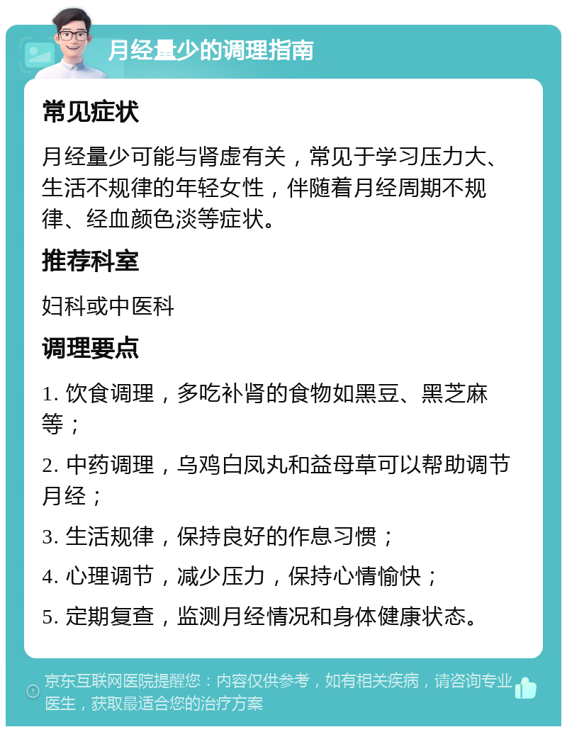 月经量少的调理指南 常见症状 月经量少可能与肾虚有关，常见于学习压力大、生活不规律的年轻女性，伴随着月经周期不规律、经血颜色淡等症状。 推荐科室 妇科或中医科 调理要点 1. 饮食调理，多吃补肾的食物如黑豆、黑芝麻等； 2. 中药调理，乌鸡白凤丸和益母草可以帮助调节月经； 3. 生活规律，保持良好的作息习惯； 4. 心理调节，减少压力，保持心情愉快； 5. 定期复查，监测月经情况和身体健康状态。