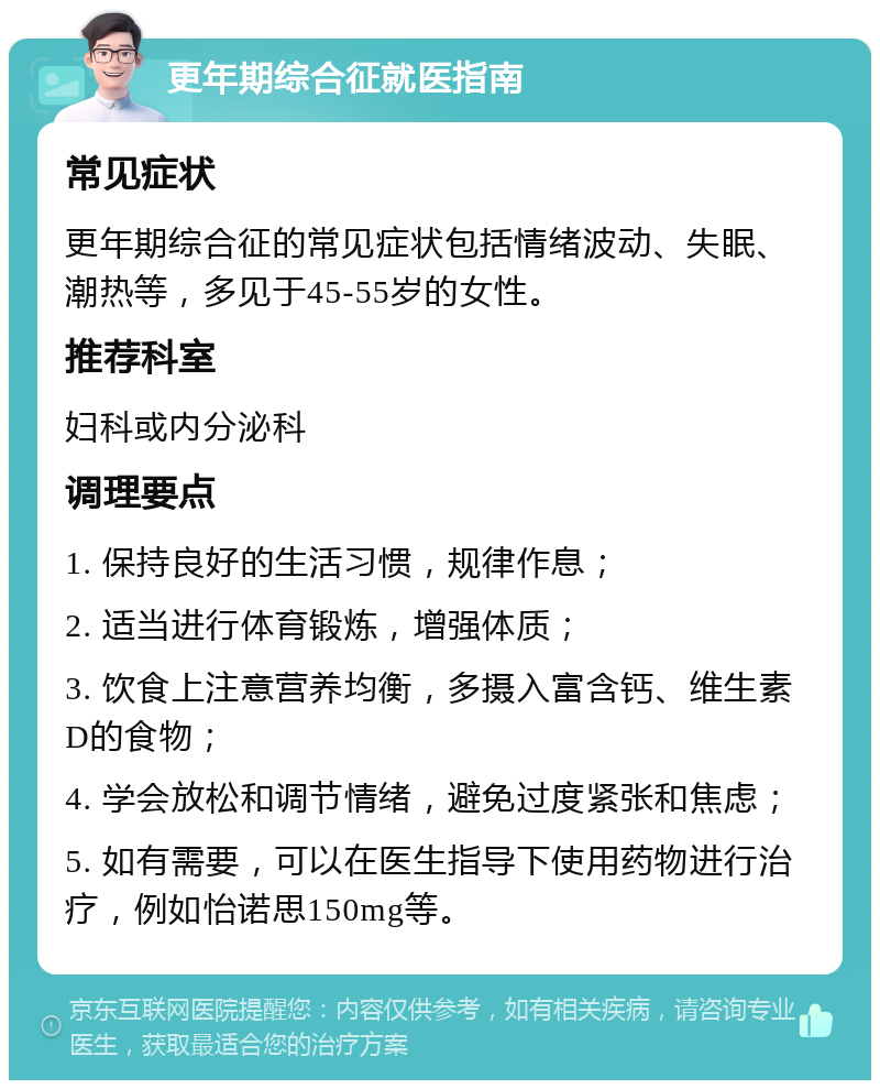 更年期综合征就医指南 常见症状 更年期综合征的常见症状包括情绪波动、失眠、潮热等，多见于45-55岁的女性。 推荐科室 妇科或内分泌科 调理要点 1. 保持良好的生活习惯，规律作息； 2. 适当进行体育锻炼，增强体质； 3. 饮食上注意营养均衡，多摄入富含钙、维生素D的食物； 4. 学会放松和调节情绪，避免过度紧张和焦虑； 5. 如有需要，可以在医生指导下使用药物进行治疗，例如怡诺思150mg等。