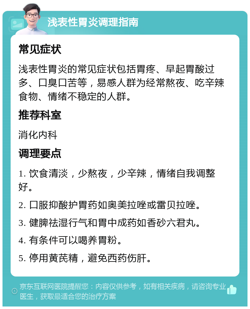 浅表性胃炎调理指南 常见症状 浅表性胃炎的常见症状包括胃疼、早起胃酸过多、口臭口苦等，易感人群为经常熬夜、吃辛辣食物、情绪不稳定的人群。 推荐科室 消化内科 调理要点 1. 饮食清淡，少熬夜，少辛辣，情绪自我调整好。 2. 口服抑酸护胃药如奥美拉唑或雷贝拉唑。 3. 健脾祛湿行气和胃中成药如香砂六君丸。 4. 有条件可以喝养胃粉。 5. 停用黄芪精，避免西药伤肝。