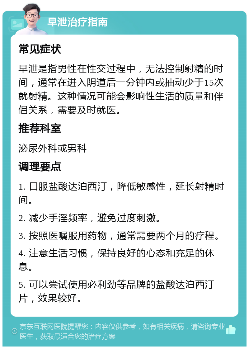 早泄治疗指南 常见症状 早泄是指男性在性交过程中，无法控制射精的时间，通常在进入阴道后一分钟内或抽动少于15次就射精。这种情况可能会影响性生活的质量和伴侣关系，需要及时就医。 推荐科室 泌尿外科或男科 调理要点 1. 口服盐酸达泊西汀，降低敏感性，延长射精时间。 2. 减少手淫频率，避免过度刺激。 3. 按照医嘱服用药物，通常需要两个月的疗程。 4. 注意生活习惯，保持良好的心态和充足的休息。 5. 可以尝试使用必利劲等品牌的盐酸达泊西汀片，效果较好。