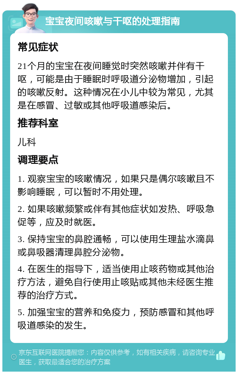 宝宝夜间咳嗽与干呕的处理指南 常见症状 21个月的宝宝在夜间睡觉时突然咳嗽并伴有干呕，可能是由于睡眠时呼吸道分泌物增加，引起的咳嗽反射。这种情况在小儿中较为常见，尤其是在感冒、过敏或其他呼吸道感染后。 推荐科室 儿科 调理要点 1. 观察宝宝的咳嗽情况，如果只是偶尔咳嗽且不影响睡眠，可以暂时不用处理。 2. 如果咳嗽频繁或伴有其他症状如发热、呼吸急促等，应及时就医。 3. 保持宝宝的鼻腔通畅，可以使用生理盐水滴鼻或鼻吸器清理鼻腔分泌物。 4. 在医生的指导下，适当使用止咳药物或其他治疗方法，避免自行使用止咳贴或其他未经医生推荐的治疗方式。 5. 加强宝宝的营养和免疫力，预防感冒和其他呼吸道感染的发生。