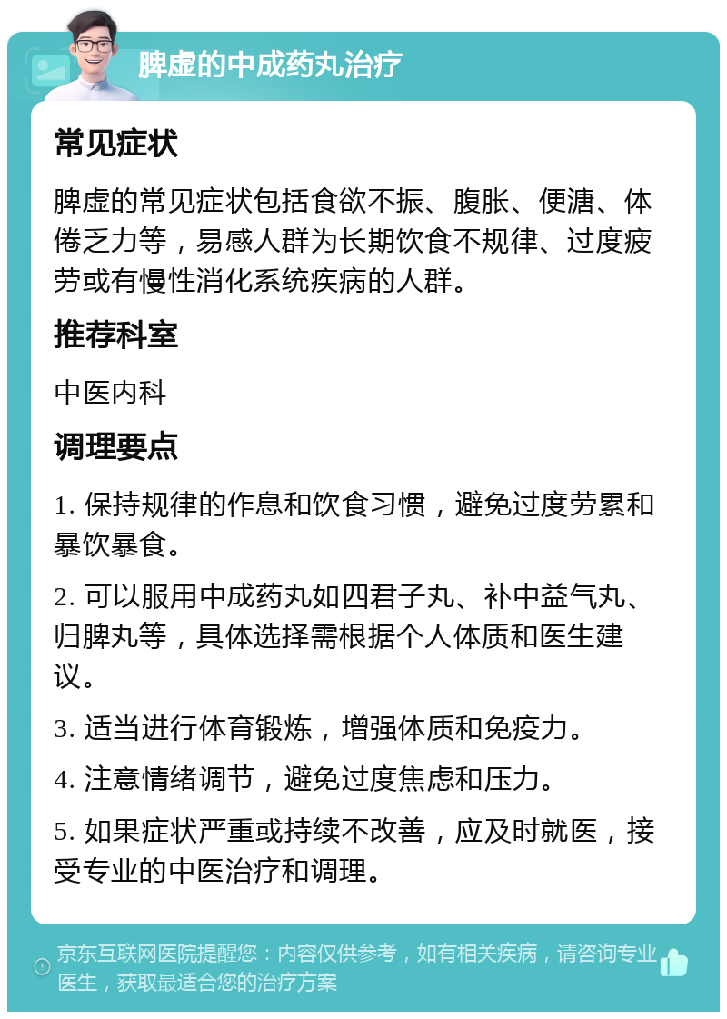 脾虚的中成药丸治疗 常见症状 脾虚的常见症状包括食欲不振、腹胀、便溏、体倦乏力等，易感人群为长期饮食不规律、过度疲劳或有慢性消化系统疾病的人群。 推荐科室 中医内科 调理要点 1. 保持规律的作息和饮食习惯，避免过度劳累和暴饮暴食。 2. 可以服用中成药丸如四君子丸、补中益气丸、归脾丸等，具体选择需根据个人体质和医生建议。 3. 适当进行体育锻炼，增强体质和免疫力。 4. 注意情绪调节，避免过度焦虑和压力。 5. 如果症状严重或持续不改善，应及时就医，接受专业的中医治疗和调理。