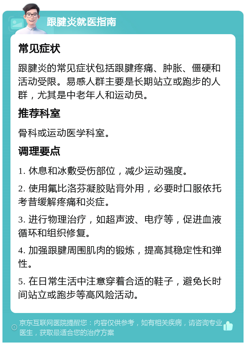 跟腱炎就医指南 常见症状 跟腱炎的常见症状包括跟腱疼痛、肿胀、僵硬和活动受限。易感人群主要是长期站立或跑步的人群，尤其是中老年人和运动员。 推荐科室 骨科或运动医学科室。 调理要点 1. 休息和冰敷受伤部位，减少运动强度。 2. 使用氟比洛芬凝胶贴膏外用，必要时口服依托考昔缓解疼痛和炎症。 3. 进行物理治疗，如超声波、电疗等，促进血液循环和组织修复。 4. 加强跟腱周围肌肉的锻炼，提高其稳定性和弹性。 5. 在日常生活中注意穿着合适的鞋子，避免长时间站立或跑步等高风险活动。