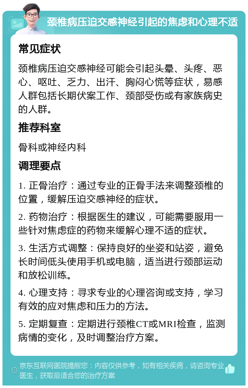 颈椎病压迫交感神经引起的焦虑和心理不适 常见症状 颈椎病压迫交感神经可能会引起头晕、头疼、恶心、呕吐、乏力、出汗、胸闷心慌等症状，易感人群包括长期伏案工作、颈部受伤或有家族病史的人群。 推荐科室 骨科或神经内科 调理要点 1. 正骨治疗：通过专业的正骨手法来调整颈椎的位置，缓解压迫交感神经的症状。 2. 药物治疗：根据医生的建议，可能需要服用一些针对焦虑症的药物来缓解心理不适的症状。 3. 生活方式调整：保持良好的坐姿和站姿，避免长时间低头使用手机或电脑，适当进行颈部运动和放松训练。 4. 心理支持：寻求专业的心理咨询或支持，学习有效的应对焦虑和压力的方法。 5. 定期复查：定期进行颈椎CT或MRI检查，监测病情的变化，及时调整治疗方案。