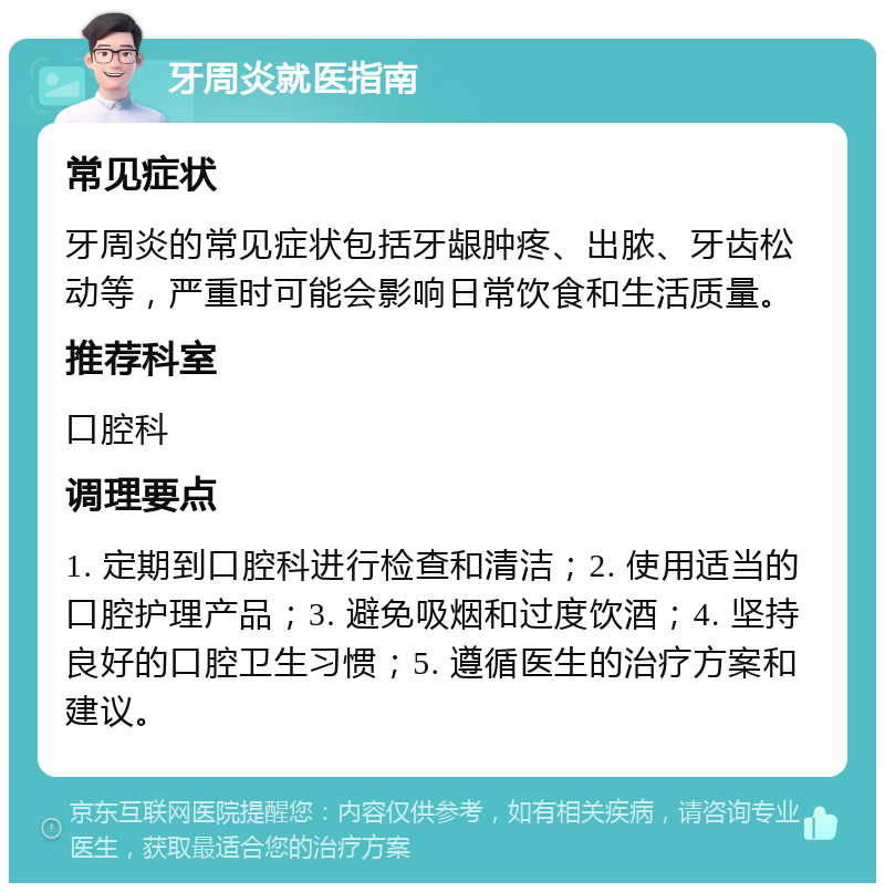 牙周炎就医指南 常见症状 牙周炎的常见症状包括牙龈肿疼、出脓、牙齿松动等，严重时可能会影响日常饮食和生活质量。 推荐科室 口腔科 调理要点 1. 定期到口腔科进行检查和清洁；2. 使用适当的口腔护理产品；3. 避免吸烟和过度饮酒；4. 坚持良好的口腔卫生习惯；5. 遵循医生的治疗方案和建议。