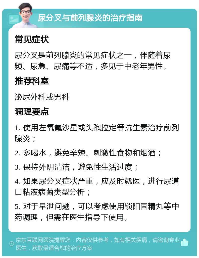 尿分叉与前列腺炎的治疗指南 常见症状 尿分叉是前列腺炎的常见症状之一，伴随着尿频、尿急、尿痛等不适，多见于中老年男性。 推荐科室 泌尿外科或男科 调理要点 1. 使用左氧氟沙星或头孢拉定等抗生素治疗前列腺炎； 2. 多喝水，避免辛辣、刺激性食物和烟酒； 3. 保持外阴清洁，避免性生活过度； 4. 如果尿分叉症状严重，应及时就医，进行尿道口粘液病菌类型分析； 5. 对于早泄问题，可以考虑使用锁阳固精丸等中药调理，但需在医生指导下使用。