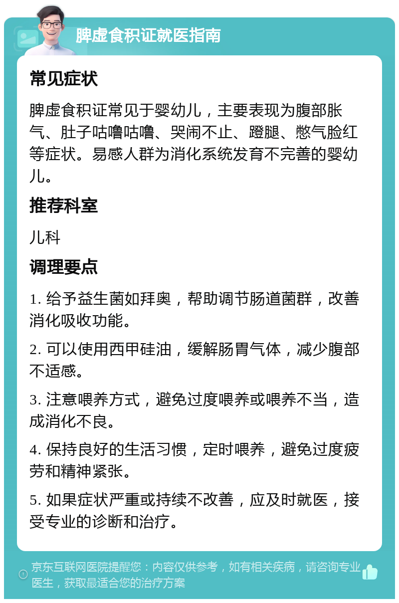 脾虚食积证就医指南 常见症状 脾虚食积证常见于婴幼儿，主要表现为腹部胀气、肚子咕噜咕噜、哭闹不止、蹬腿、憋气脸红等症状。易感人群为消化系统发育不完善的婴幼儿。 推荐科室 儿科 调理要点 1. 给予益生菌如拜奥，帮助调节肠道菌群，改善消化吸收功能。 2. 可以使用西甲硅油，缓解肠胃气体，减少腹部不适感。 3. 注意喂养方式，避免过度喂养或喂养不当，造成消化不良。 4. 保持良好的生活习惯，定时喂养，避免过度疲劳和精神紧张。 5. 如果症状严重或持续不改善，应及时就医，接受专业的诊断和治疗。