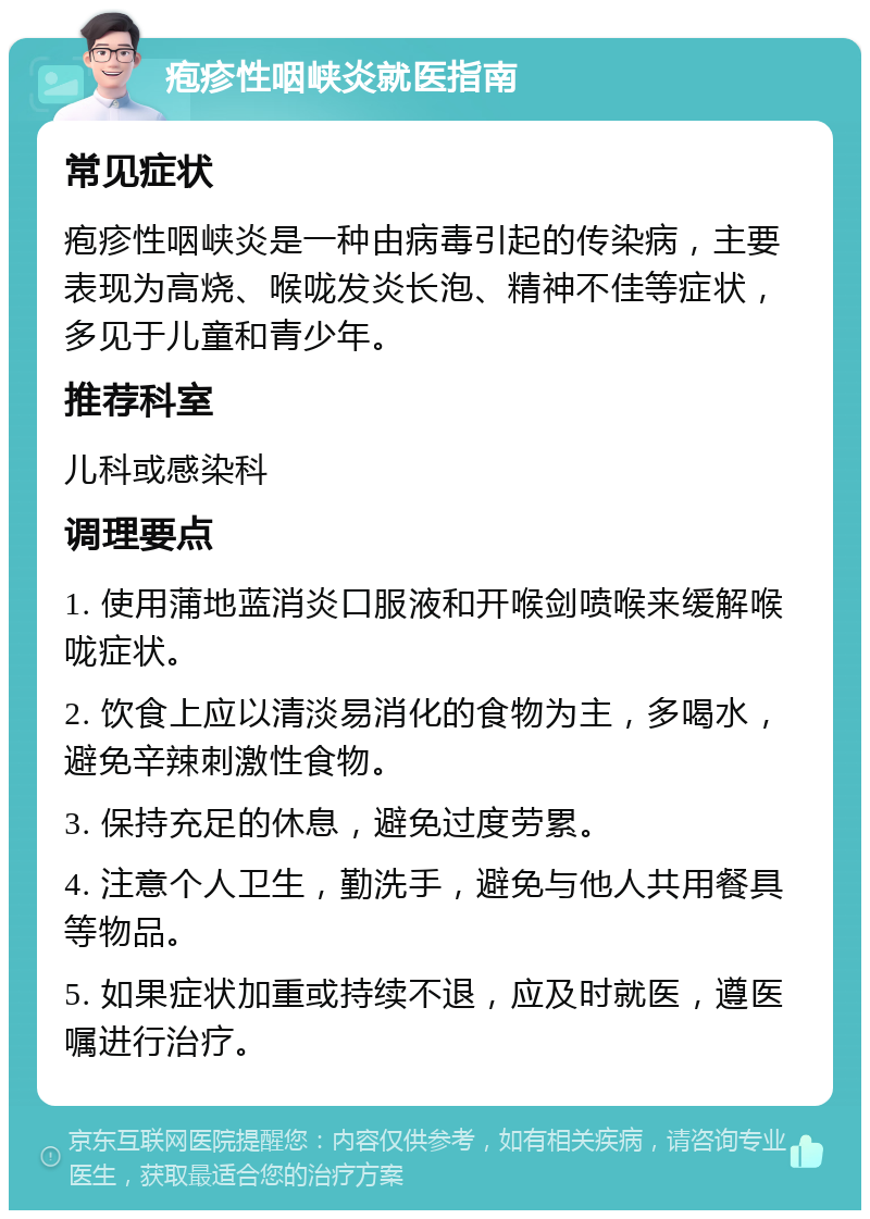 疱疹性咽峡炎就医指南 常见症状 疱疹性咽峡炎是一种由病毒引起的传染病，主要表现为高烧、喉咙发炎长泡、精神不佳等症状，多见于儿童和青少年。 推荐科室 儿科或感染科 调理要点 1. 使用蒲地蓝消炎口服液和开喉剑喷喉来缓解喉咙症状。 2. 饮食上应以清淡易消化的食物为主，多喝水，避免辛辣刺激性食物。 3. 保持充足的休息，避免过度劳累。 4. 注意个人卫生，勤洗手，避免与他人共用餐具等物品。 5. 如果症状加重或持续不退，应及时就医，遵医嘱进行治疗。