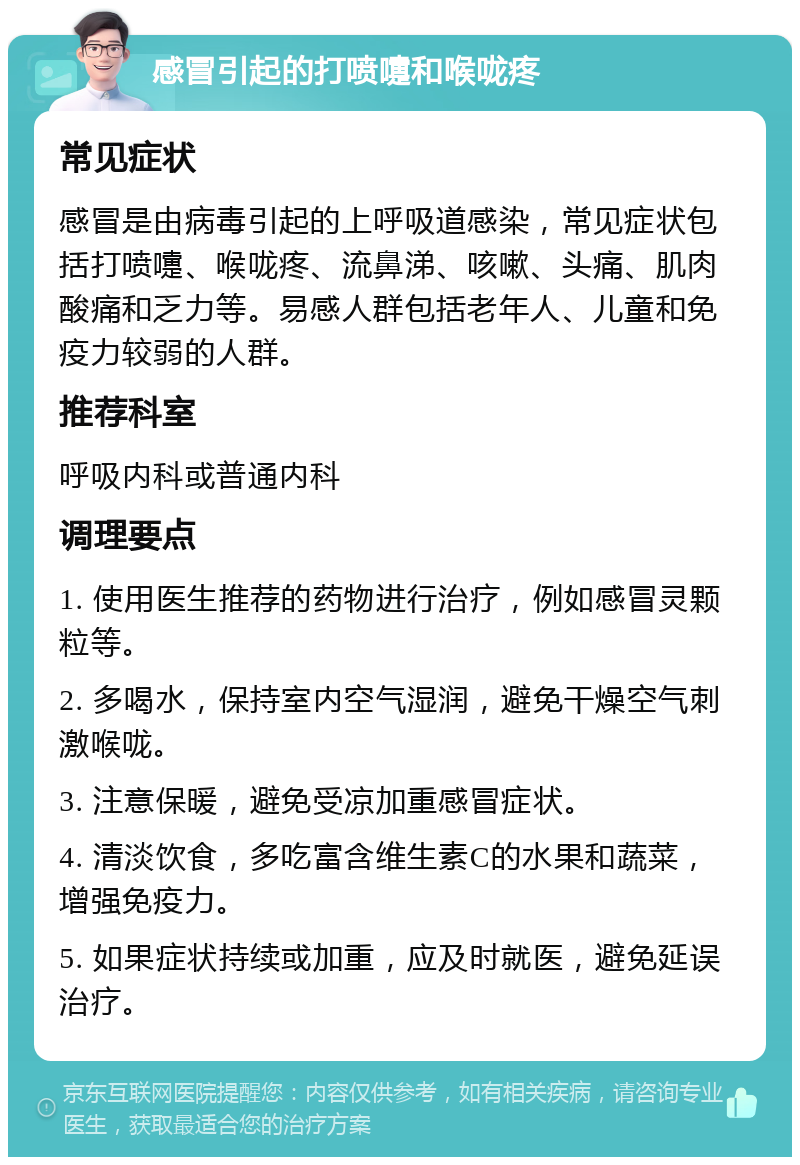 感冒引起的打喷嚏和喉咙疼 常见症状 感冒是由病毒引起的上呼吸道感染，常见症状包括打喷嚏、喉咙疼、流鼻涕、咳嗽、头痛、肌肉酸痛和乏力等。易感人群包括老年人、儿童和免疫力较弱的人群。 推荐科室 呼吸内科或普通内科 调理要点 1. 使用医生推荐的药物进行治疗，例如感冒灵颗粒等。 2. 多喝水，保持室内空气湿润，避免干燥空气刺激喉咙。 3. 注意保暖，避免受凉加重感冒症状。 4. 清淡饮食，多吃富含维生素C的水果和蔬菜，增强免疫力。 5. 如果症状持续或加重，应及时就医，避免延误治疗。