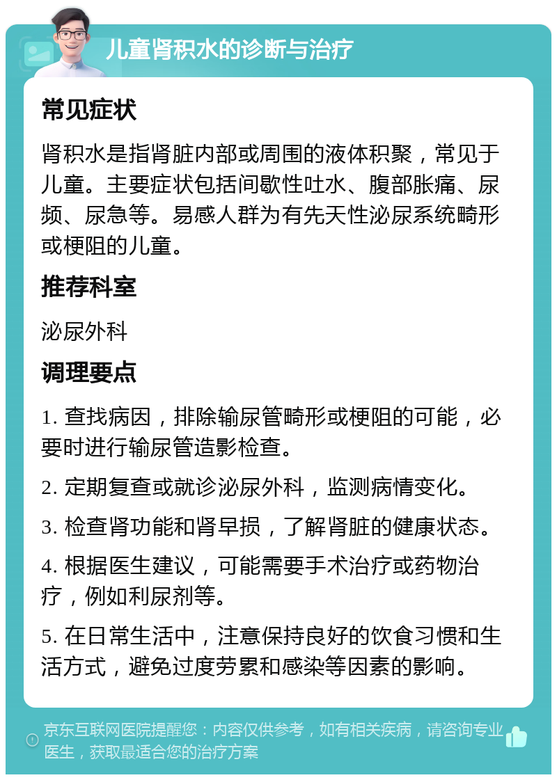 儿童肾积水的诊断与治疗 常见症状 肾积水是指肾脏内部或周围的液体积聚，常见于儿童。主要症状包括间歇性吐水、腹部胀痛、尿频、尿急等。易感人群为有先天性泌尿系统畸形或梗阻的儿童。 推荐科室 泌尿外科 调理要点 1. 查找病因，排除输尿管畸形或梗阻的可能，必要时进行输尿管造影检查。 2. 定期复查或就诊泌尿外科，监测病情变化。 3. 检查肾功能和肾早损，了解肾脏的健康状态。 4. 根据医生建议，可能需要手术治疗或药物治疗，例如利尿剂等。 5. 在日常生活中，注意保持良好的饮食习惯和生活方式，避免过度劳累和感染等因素的影响。