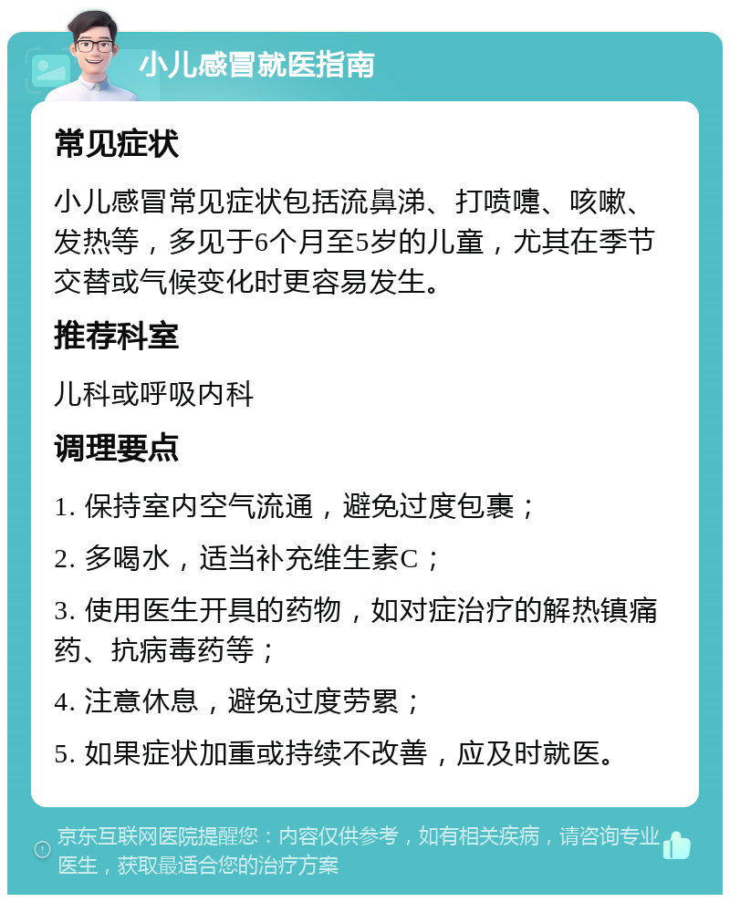 小儿感冒就医指南 常见症状 小儿感冒常见症状包括流鼻涕、打喷嚏、咳嗽、发热等，多见于6个月至5岁的儿童，尤其在季节交替或气候变化时更容易发生。 推荐科室 儿科或呼吸内科 调理要点 1. 保持室内空气流通，避免过度包裹； 2. 多喝水，适当补充维生素C； 3. 使用医生开具的药物，如对症治疗的解热镇痛药、抗病毒药等； 4. 注意休息，避免过度劳累； 5. 如果症状加重或持续不改善，应及时就医。