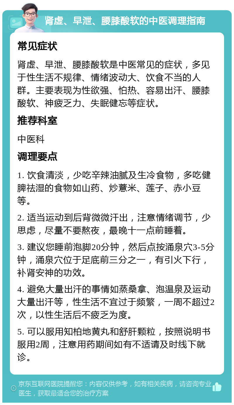 肾虚、早泄、腰膝酸软的中医调理指南 常见症状 肾虚、早泄、腰膝酸软是中医常见的症状，多见于性生活不规律、情绪波动大、饮食不当的人群。主要表现为性欲强、怕热、容易出汗、腰膝酸软、神疲乏力、失眠健忘等症状。 推荐科室 中医科 调理要点 1. 饮食清淡，少吃辛辣油腻及生冷食物，多吃健脾祛湿的食物如山药、炒薏米、莲子、赤小豆等。 2. 适当运动到后背微微汗出，注意情绪调节，少思虑，尽量不要熬夜，最晚十一点前睡着。 3. 建议您睡前泡脚20分钟，然后点按涌泉穴3-5分钟，涌泉穴位于足底前三分之一，有引火下行，补肾安神的功效。 4. 避免大量出汗的事情如蒸桑拿、泡温泉及运动大量出汗等，性生活不宜过于频繁，一周不超过2次，以性生活后不疲乏为度。 5. 可以服用知柏地黄丸和舒肝颗粒，按照说明书服用2周，注意用药期间如有不适请及时线下就诊。