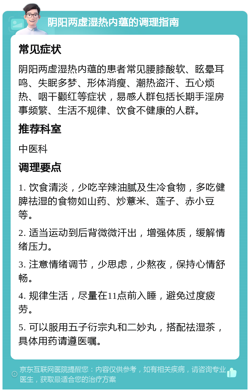 阴阳两虚湿热内蕴的调理指南 常见症状 阴阳两虚湿热内蕴的患者常见腰膝酸软、眩晕耳鸣、失眠多梦、形体消瘦、潮热盗汗、五心烦热、咽干颧红等症状，易感人群包括长期手淫房事频繁、生活不规律、饮食不健康的人群。 推荐科室 中医科 调理要点 1. 饮食清淡，少吃辛辣油腻及生冷食物，多吃健脾祛湿的食物如山药、炒薏米、莲子、赤小豆等。 2. 适当运动到后背微微汗出，增强体质，缓解情绪压力。 3. 注意情绪调节，少思虑，少熬夜，保持心情舒畅。 4. 规律生活，尽量在11点前入睡，避免过度疲劳。 5. 可以服用五子衍宗丸和二妙丸，搭配祛湿茶，具体用药请遵医嘱。