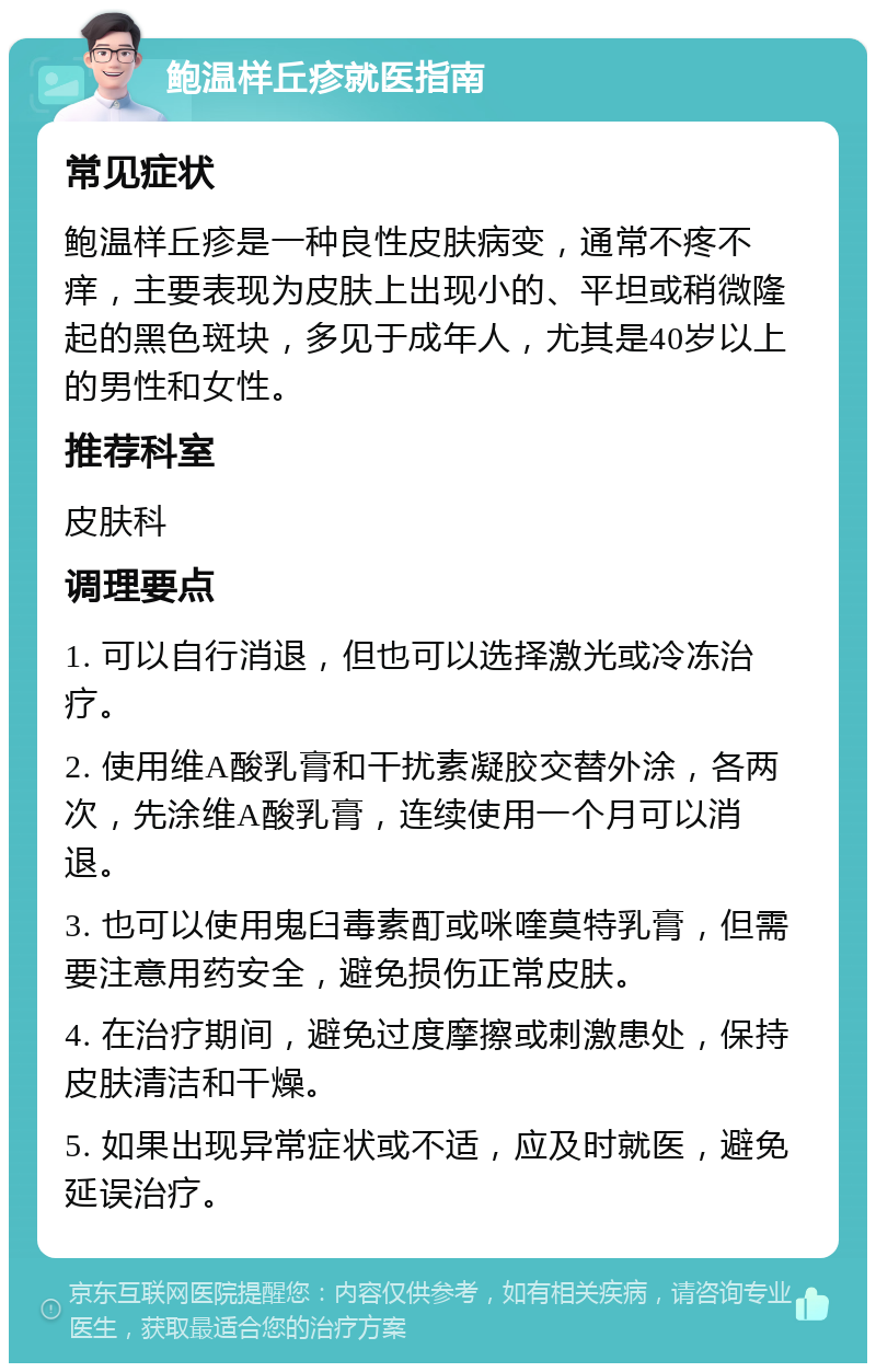 鲍温样丘疹就医指南 常见症状 鲍温样丘疹是一种良性皮肤病变，通常不疼不痒，主要表现为皮肤上出现小的、平坦或稍微隆起的黑色斑块，多见于成年人，尤其是40岁以上的男性和女性。 推荐科室 皮肤科 调理要点 1. 可以自行消退，但也可以选择激光或冷冻治疗。 2. 使用维A酸乳膏和干扰素凝胶交替外涂，各两次，先涂维A酸乳膏，连续使用一个月可以消退。 3. 也可以使用鬼臼毒素酊或咪喹莫特乳膏，但需要注意用药安全，避免损伤正常皮肤。 4. 在治疗期间，避免过度摩擦或刺激患处，保持皮肤清洁和干燥。 5. 如果出现异常症状或不适，应及时就医，避免延误治疗。