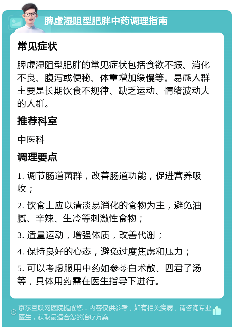 脾虚湿阻型肥胖中药调理指南 常见症状 脾虚湿阻型肥胖的常见症状包括食欲不振、消化不良、腹泻或便秘、体重增加缓慢等。易感人群主要是长期饮食不规律、缺乏运动、情绪波动大的人群。 推荐科室 中医科 调理要点 1. 调节肠道菌群，改善肠道功能，促进营养吸收； 2. 饮食上应以清淡易消化的食物为主，避免油腻、辛辣、生冷等刺激性食物； 3. 适量运动，增强体质，改善代谢； 4. 保持良好的心态，避免过度焦虑和压力； 5. 可以考虑服用中药如参苓白术散、四君子汤等，具体用药需在医生指导下进行。