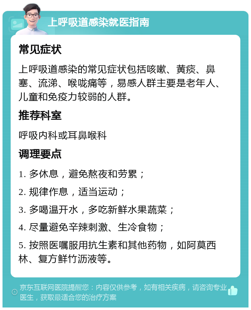 上呼吸道感染就医指南 常见症状 上呼吸道感染的常见症状包括咳嗽、黄痰、鼻塞、流涕、喉咙痛等，易感人群主要是老年人、儿童和免疫力较弱的人群。 推荐科室 呼吸内科或耳鼻喉科 调理要点 1. 多休息，避免熬夜和劳累； 2. 规律作息，适当运动； 3. 多喝温开水，多吃新鲜水果蔬菜； 4. 尽量避免辛辣刺激、生冷食物； 5. 按照医嘱服用抗生素和其他药物，如阿莫西林、复方鲜竹沥液等。