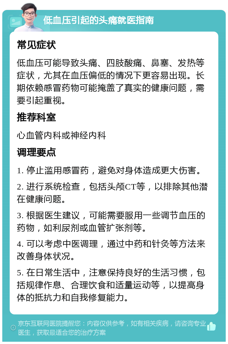 低血压引起的头痛就医指南 常见症状 低血压可能导致头痛、四肢酸痛、鼻塞、发热等症状，尤其在血压偏低的情况下更容易出现。长期依赖感冒药物可能掩盖了真实的健康问题，需要引起重视。 推荐科室 心血管内科或神经内科 调理要点 1. 停止滥用感冒药，避免对身体造成更大伤害。 2. 进行系统检查，包括头颅CT等，以排除其他潜在健康问题。 3. 根据医生建议，可能需要服用一些调节血压的药物，如利尿剂或血管扩张剂等。 4. 可以考虑中医调理，通过中药和针灸等方法来改善身体状况。 5. 在日常生活中，注意保持良好的生活习惯，包括规律作息、合理饮食和适量运动等，以提高身体的抵抗力和自我修复能力。