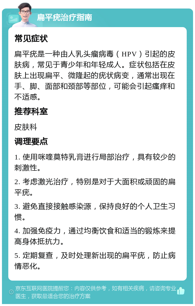 扁平疣治疗指南 常见症状 扁平疣是一种由人乳头瘤病毒（HPV）引起的皮肤病，常见于青少年和年轻成人。症状包括在皮肤上出现扁平、微隆起的疣状病变，通常出现在手、脚、面部和颈部等部位，可能会引起瘙痒和不适感。 推荐科室 皮肤科 调理要点 1. 使用咪喹莫特乳膏进行局部治疗，具有较少的刺激性。 2. 考虑激光治疗，特别是对于大面积或顽固的扁平疣。 3. 避免直接接触感染源，保持良好的个人卫生习惯。 4. 加强免疫力，通过均衡饮食和适当的锻炼来提高身体抵抗力。 5. 定期复查，及时处理新出现的扁平疣，防止病情恶化。