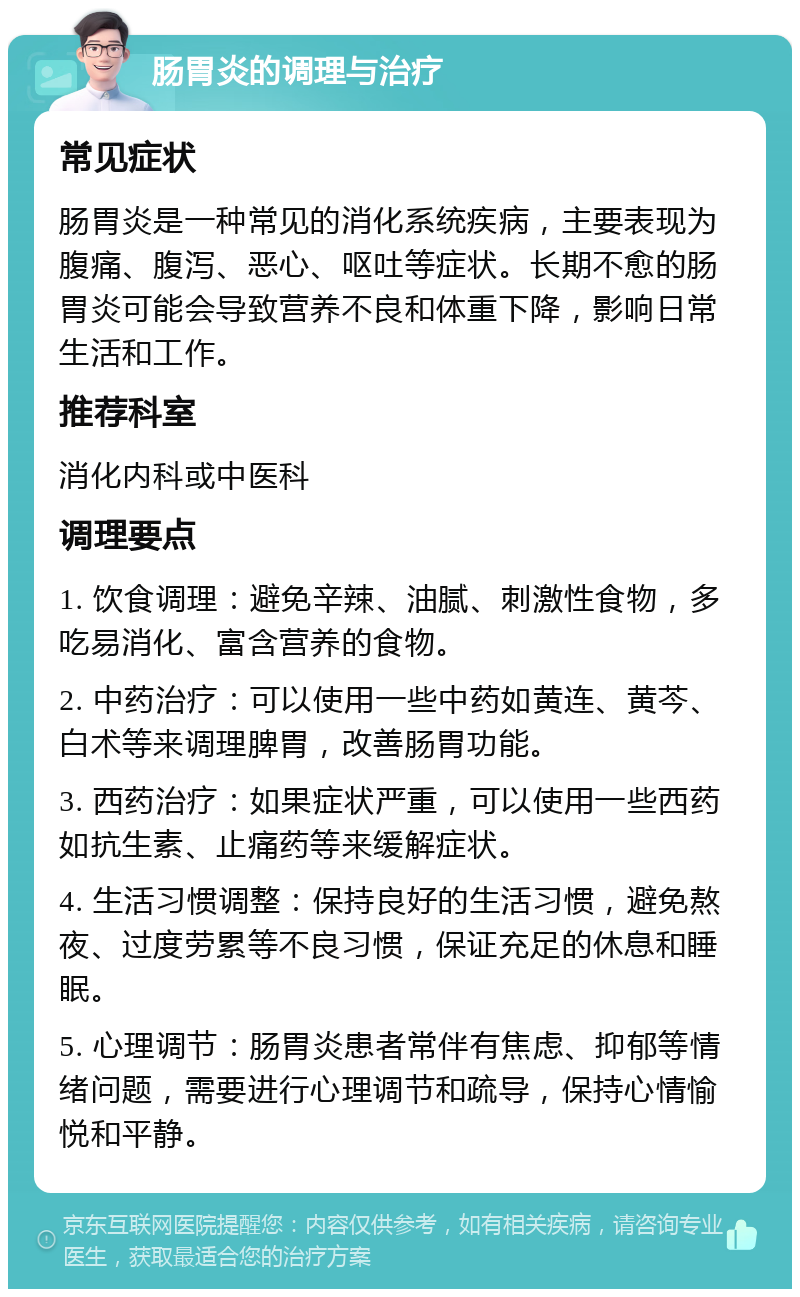 肠胃炎的调理与治疗 常见症状 肠胃炎是一种常见的消化系统疾病，主要表现为腹痛、腹泻、恶心、呕吐等症状。长期不愈的肠胃炎可能会导致营养不良和体重下降，影响日常生活和工作。 推荐科室 消化内科或中医科 调理要点 1. 饮食调理：避免辛辣、油腻、刺激性食物，多吃易消化、富含营养的食物。 2. 中药治疗：可以使用一些中药如黄连、黄芩、白术等来调理脾胃，改善肠胃功能。 3. 西药治疗：如果症状严重，可以使用一些西药如抗生素、止痛药等来缓解症状。 4. 生活习惯调整：保持良好的生活习惯，避免熬夜、过度劳累等不良习惯，保证充足的休息和睡眠。 5. 心理调节：肠胃炎患者常伴有焦虑、抑郁等情绪问题，需要进行心理调节和疏导，保持心情愉悦和平静。