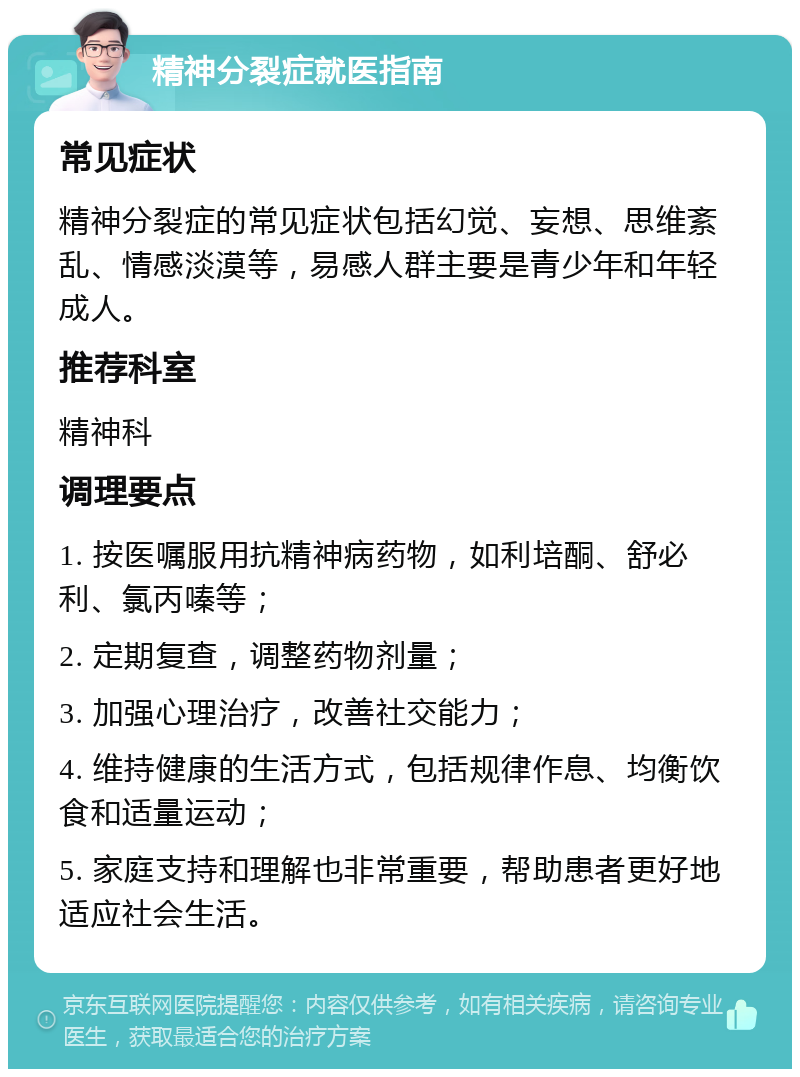 精神分裂症就医指南 常见症状 精神分裂症的常见症状包括幻觉、妄想、思维紊乱、情感淡漠等，易感人群主要是青少年和年轻成人。 推荐科室 精神科 调理要点 1. 按医嘱服用抗精神病药物，如利培酮、舒必利、氯丙嗪等； 2. 定期复查，调整药物剂量； 3. 加强心理治疗，改善社交能力； 4. 维持健康的生活方式，包括规律作息、均衡饮食和适量运动； 5. 家庭支持和理解也非常重要，帮助患者更好地适应社会生活。