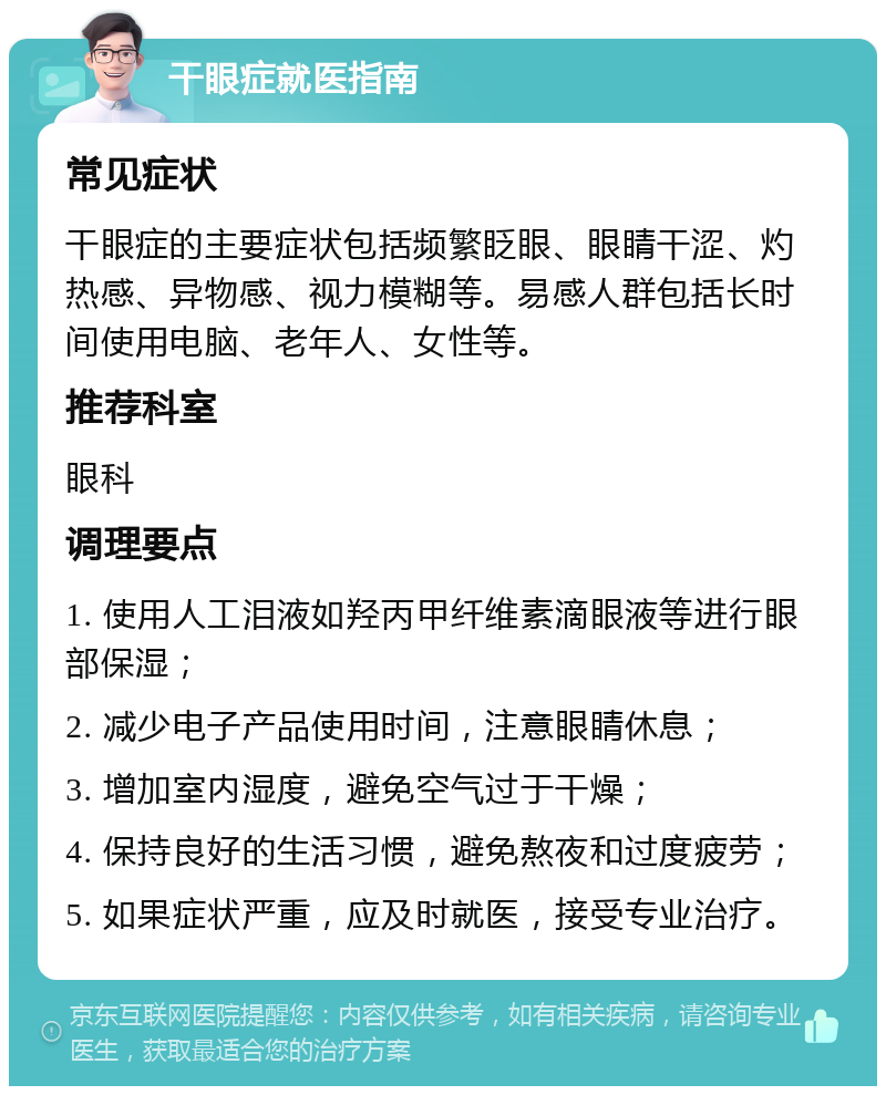 干眼症就医指南 常见症状 干眼症的主要症状包括频繁眨眼、眼睛干涩、灼热感、异物感、视力模糊等。易感人群包括长时间使用电脑、老年人、女性等。 推荐科室 眼科 调理要点 1. 使用人工泪液如羟丙甲纤维素滴眼液等进行眼部保湿； 2. 减少电子产品使用时间，注意眼睛休息； 3. 增加室内湿度，避免空气过于干燥； 4. 保持良好的生活习惯，避免熬夜和过度疲劳； 5. 如果症状严重，应及时就医，接受专业治疗。