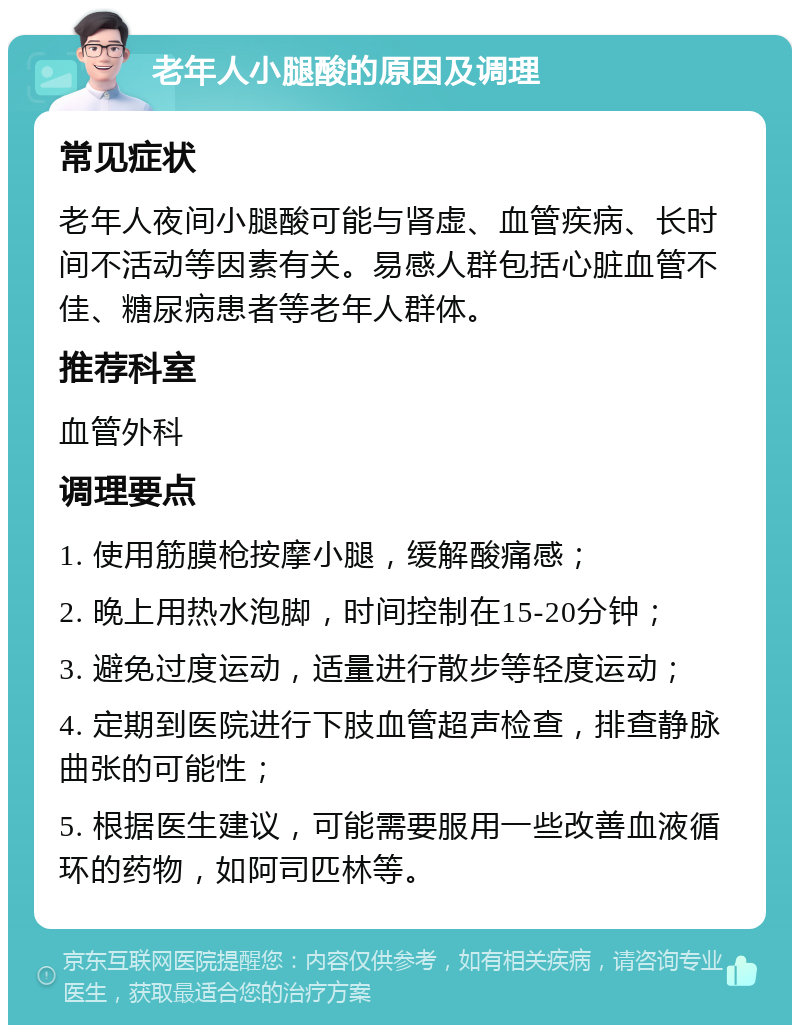 老年人小腿酸的原因及调理 常见症状 老年人夜间小腿酸可能与肾虚、血管疾病、长时间不活动等因素有关。易感人群包括心脏血管不佳、糖尿病患者等老年人群体。 推荐科室 血管外科 调理要点 1. 使用筋膜枪按摩小腿，缓解酸痛感； 2. 晚上用热水泡脚，时间控制在15-20分钟； 3. 避免过度运动，适量进行散步等轻度运动； 4. 定期到医院进行下肢血管超声检查，排查静脉曲张的可能性； 5. 根据医生建议，可能需要服用一些改善血液循环的药物，如阿司匹林等。