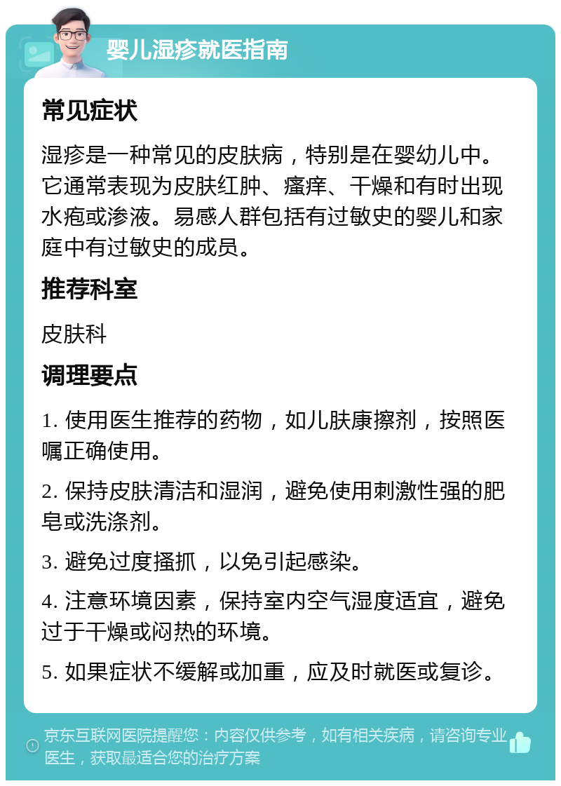 婴儿湿疹就医指南 常见症状 湿疹是一种常见的皮肤病，特别是在婴幼儿中。它通常表现为皮肤红肿、瘙痒、干燥和有时出现水疱或渗液。易感人群包括有过敏史的婴儿和家庭中有过敏史的成员。 推荐科室 皮肤科 调理要点 1. 使用医生推荐的药物，如儿肤康擦剂，按照医嘱正确使用。 2. 保持皮肤清洁和湿润，避免使用刺激性强的肥皂或洗涤剂。 3. 避免过度搔抓，以免引起感染。 4. 注意环境因素，保持室内空气湿度适宜，避免过于干燥或闷热的环境。 5. 如果症状不缓解或加重，应及时就医或复诊。