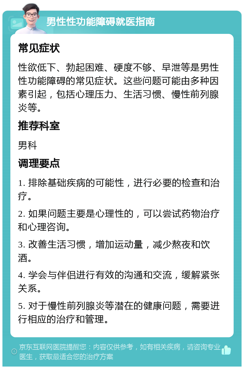 男性性功能障碍就医指南 常见症状 性欲低下、勃起困难、硬度不够、早泄等是男性性功能障碍的常见症状。这些问题可能由多种因素引起，包括心理压力、生活习惯、慢性前列腺炎等。 推荐科室 男科 调理要点 1. 排除基础疾病的可能性，进行必要的检查和治疗。 2. 如果问题主要是心理性的，可以尝试药物治疗和心理咨询。 3. 改善生活习惯，增加运动量，减少熬夜和饮酒。 4. 学会与伴侣进行有效的沟通和交流，缓解紧张关系。 5. 对于慢性前列腺炎等潜在的健康问题，需要进行相应的治疗和管理。