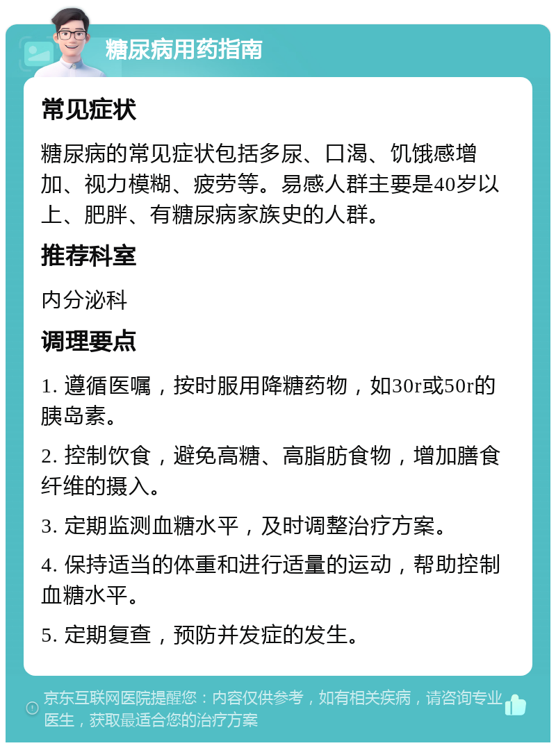 糖尿病用药指南 常见症状 糖尿病的常见症状包括多尿、口渴、饥饿感增加、视力模糊、疲劳等。易感人群主要是40岁以上、肥胖、有糖尿病家族史的人群。 推荐科室 内分泌科 调理要点 1. 遵循医嘱，按时服用降糖药物，如30r或50r的胰岛素。 2. 控制饮食，避免高糖、高脂肪食物，增加膳食纤维的摄入。 3. 定期监测血糖水平，及时调整治疗方案。 4. 保持适当的体重和进行适量的运动，帮助控制血糖水平。 5. 定期复查，预防并发症的发生。