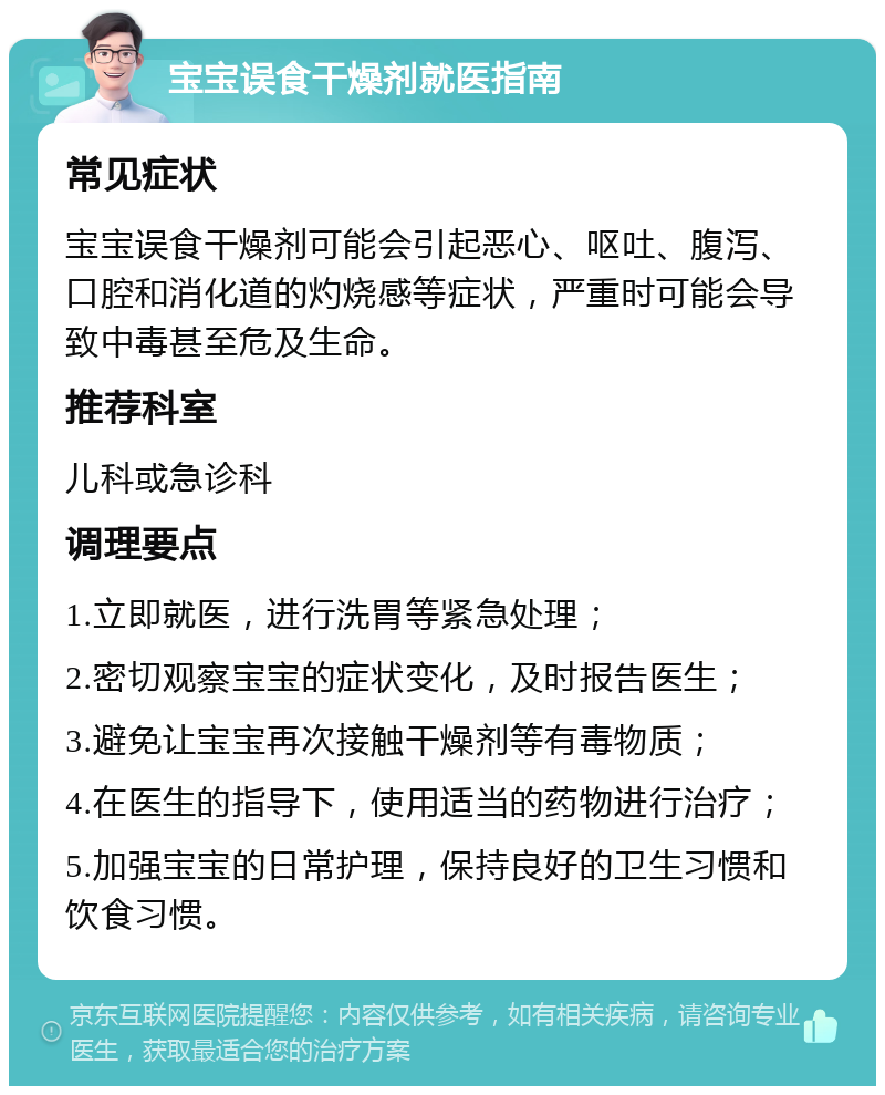 宝宝误食干燥剂就医指南 常见症状 宝宝误食干燥剂可能会引起恶心、呕吐、腹泻、口腔和消化道的灼烧感等症状，严重时可能会导致中毒甚至危及生命。 推荐科室 儿科或急诊科 调理要点 1.立即就医，进行洗胃等紧急处理； 2.密切观察宝宝的症状变化，及时报告医生； 3.避免让宝宝再次接触干燥剂等有毒物质； 4.在医生的指导下，使用适当的药物进行治疗； 5.加强宝宝的日常护理，保持良好的卫生习惯和饮食习惯。