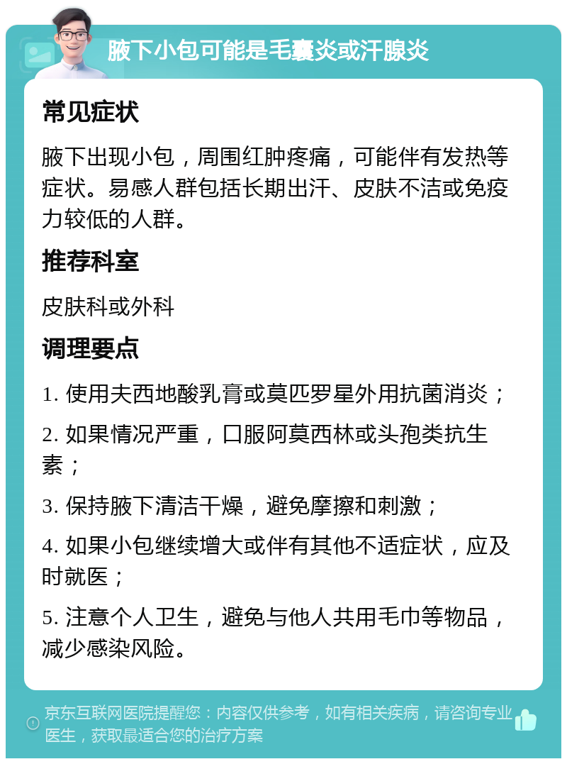 腋下小包可能是毛囊炎或汗腺炎 常见症状 腋下出现小包，周围红肿疼痛，可能伴有发热等症状。易感人群包括长期出汗、皮肤不洁或免疫力较低的人群。 推荐科室 皮肤科或外科 调理要点 1. 使用夫西地酸乳膏或莫匹罗星外用抗菌消炎； 2. 如果情况严重，口服阿莫西林或头孢类抗生素； 3. 保持腋下清洁干燥，避免摩擦和刺激； 4. 如果小包继续增大或伴有其他不适症状，应及时就医； 5. 注意个人卫生，避免与他人共用毛巾等物品，减少感染风险。