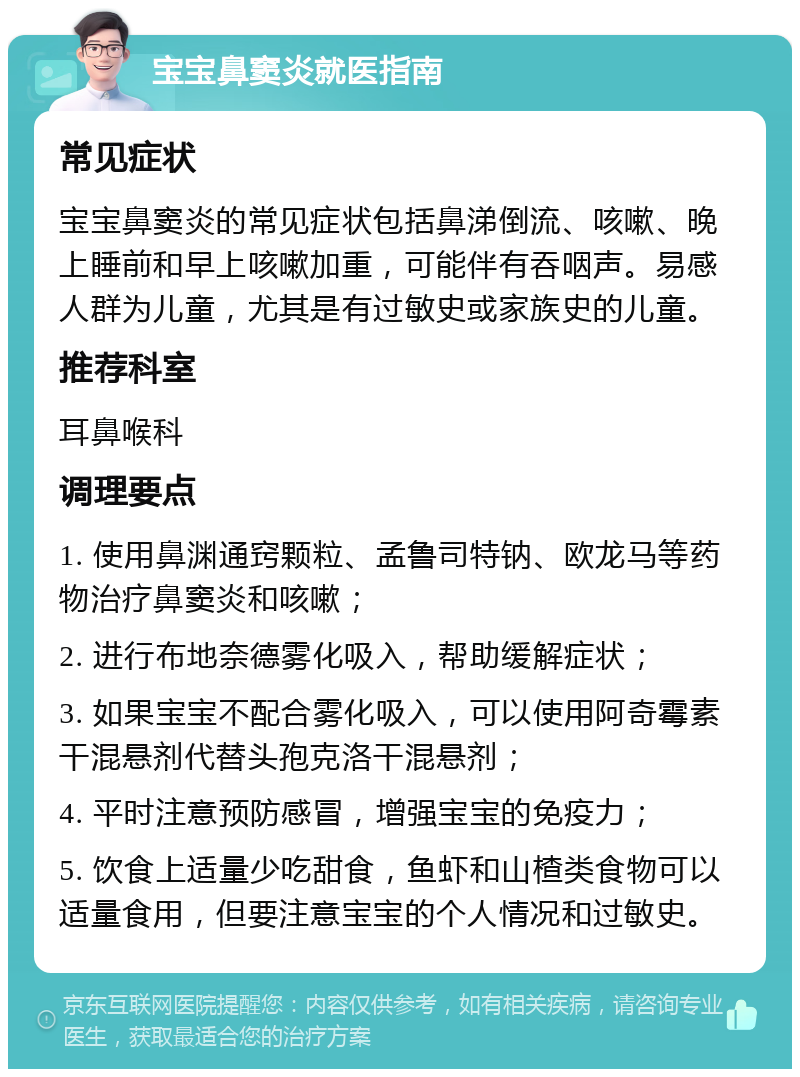 宝宝鼻窦炎就医指南 常见症状 宝宝鼻窦炎的常见症状包括鼻涕倒流、咳嗽、晚上睡前和早上咳嗽加重，可能伴有吞咽声。易感人群为儿童，尤其是有过敏史或家族史的儿童。 推荐科室 耳鼻喉科 调理要点 1. 使用鼻渊通窍颗粒、孟鲁司特钠、欧龙马等药物治疗鼻窦炎和咳嗽； 2. 进行布地奈德雾化吸入，帮助缓解症状； 3. 如果宝宝不配合雾化吸入，可以使用阿奇霉素干混悬剂代替头孢克洛干混悬剂； 4. 平时注意预防感冒，增强宝宝的免疫力； 5. 饮食上适量少吃甜食，鱼虾和山楂类食物可以适量食用，但要注意宝宝的个人情况和过敏史。