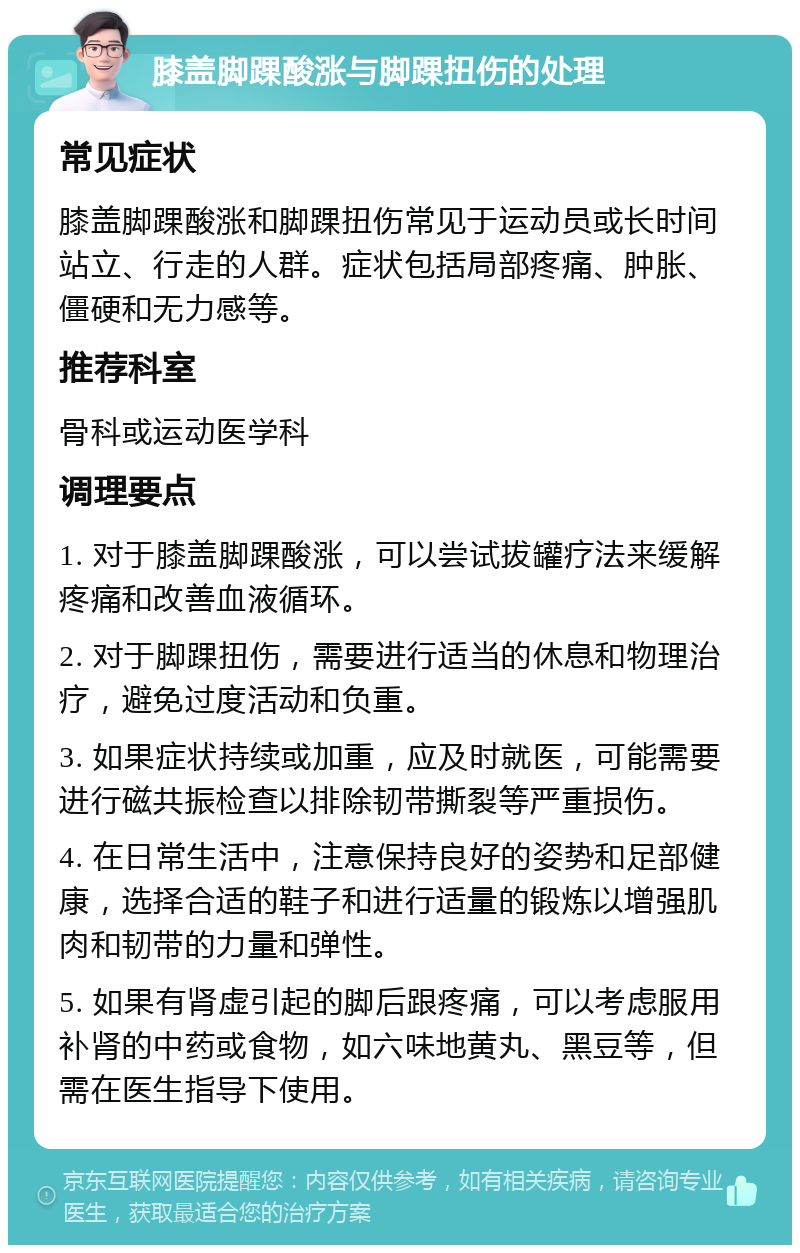 膝盖脚踝酸涨与脚踝扭伤的处理 常见症状 膝盖脚踝酸涨和脚踝扭伤常见于运动员或长时间站立、行走的人群。症状包括局部疼痛、肿胀、僵硬和无力感等。 推荐科室 骨科或运动医学科 调理要点 1. 对于膝盖脚踝酸涨，可以尝试拔罐疗法来缓解疼痛和改善血液循环。 2. 对于脚踝扭伤，需要进行适当的休息和物理治疗，避免过度活动和负重。 3. 如果症状持续或加重，应及时就医，可能需要进行磁共振检查以排除韧带撕裂等严重损伤。 4. 在日常生活中，注意保持良好的姿势和足部健康，选择合适的鞋子和进行适量的锻炼以增强肌肉和韧带的力量和弹性。 5. 如果有肾虚引起的脚后跟疼痛，可以考虑服用补肾的中药或食物，如六味地黄丸、黑豆等，但需在医生指导下使用。