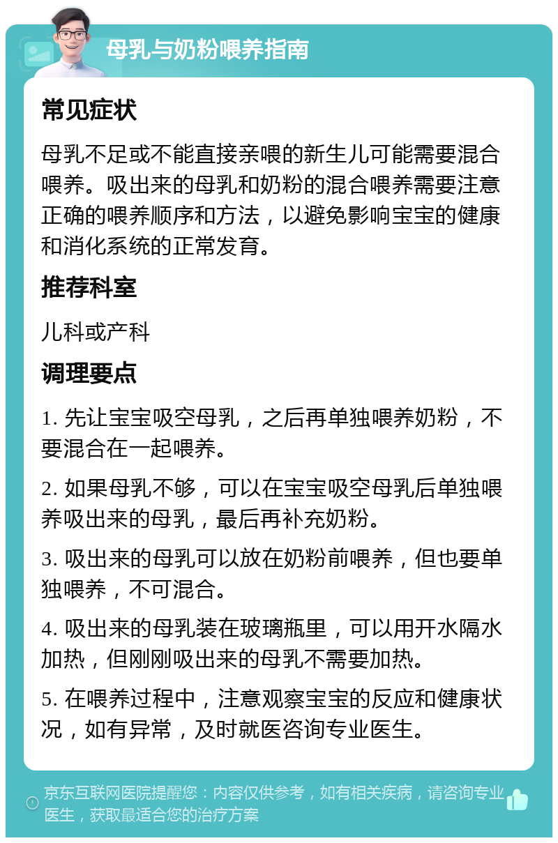 母乳与奶粉喂养指南 常见症状 母乳不足或不能直接亲喂的新生儿可能需要混合喂养。吸出来的母乳和奶粉的混合喂养需要注意正确的喂养顺序和方法，以避免影响宝宝的健康和消化系统的正常发育。 推荐科室 儿科或产科 调理要点 1. 先让宝宝吸空母乳，之后再单独喂养奶粉，不要混合在一起喂养。 2. 如果母乳不够，可以在宝宝吸空母乳后单独喂养吸出来的母乳，最后再补充奶粉。 3. 吸出来的母乳可以放在奶粉前喂养，但也要单独喂养，不可混合。 4. 吸出来的母乳装在玻璃瓶里，可以用开水隔水加热，但刚刚吸出来的母乳不需要加热。 5. 在喂养过程中，注意观察宝宝的反应和健康状况，如有异常，及时就医咨询专业医生。