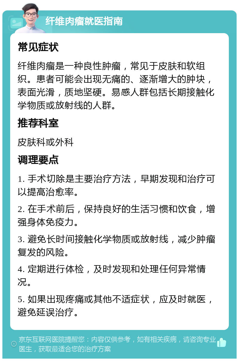 纤维肉瘤就医指南 常见症状 纤维肉瘤是一种良性肿瘤，常见于皮肤和软组织。患者可能会出现无痛的、逐渐增大的肿块，表面光滑，质地坚硬。易感人群包括长期接触化学物质或放射线的人群。 推荐科室 皮肤科或外科 调理要点 1. 手术切除是主要治疗方法，早期发现和治疗可以提高治愈率。 2. 在手术前后，保持良好的生活习惯和饮食，增强身体免疫力。 3. 避免长时间接触化学物质或放射线，减少肿瘤复发的风险。 4. 定期进行体检，及时发现和处理任何异常情况。 5. 如果出现疼痛或其他不适症状，应及时就医，避免延误治疗。