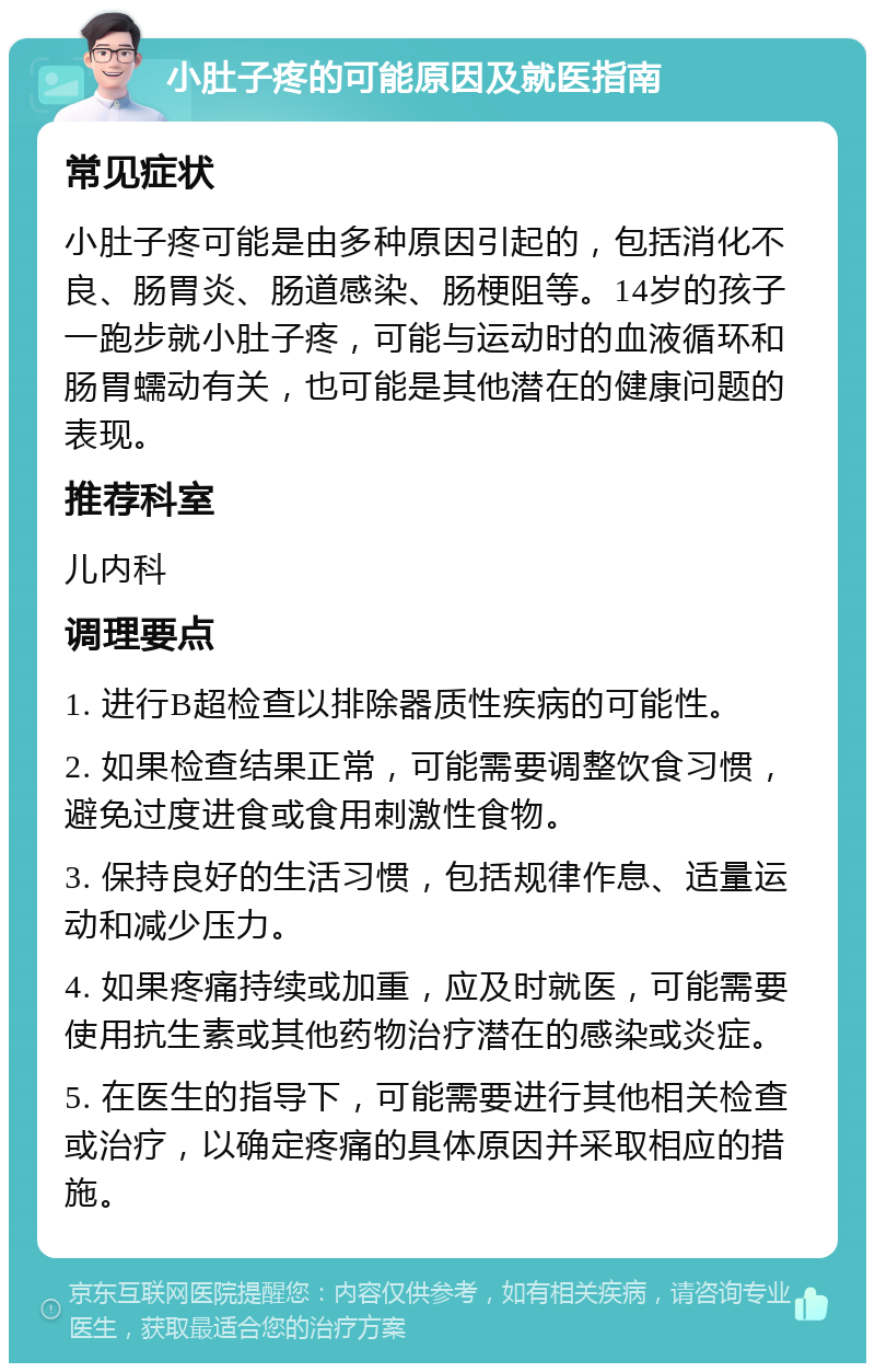 小肚子疼的可能原因及就医指南 常见症状 小肚子疼可能是由多种原因引起的，包括消化不良、肠胃炎、肠道感染、肠梗阻等。14岁的孩子一跑步就小肚子疼，可能与运动时的血液循环和肠胃蠕动有关，也可能是其他潜在的健康问题的表现。 推荐科室 儿内科 调理要点 1. 进行B超检查以排除器质性疾病的可能性。 2. 如果检查结果正常，可能需要调整饮食习惯，避免过度进食或食用刺激性食物。 3. 保持良好的生活习惯，包括规律作息、适量运动和减少压力。 4. 如果疼痛持续或加重，应及时就医，可能需要使用抗生素或其他药物治疗潜在的感染或炎症。 5. 在医生的指导下，可能需要进行其他相关检查或治疗，以确定疼痛的具体原因并采取相应的措施。