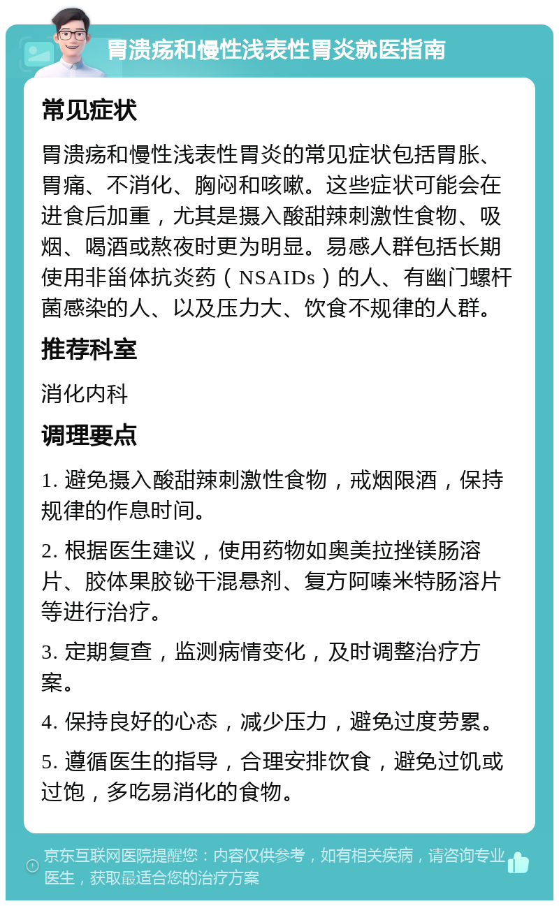 胃溃疡和慢性浅表性胃炎就医指南 常见症状 胃溃疡和慢性浅表性胃炎的常见症状包括胃胀、胃痛、不消化、胸闷和咳嗽。这些症状可能会在进食后加重，尤其是摄入酸甜辣刺激性食物、吸烟、喝酒或熬夜时更为明显。易感人群包括长期使用非甾体抗炎药（NSAIDs）的人、有幽门螺杆菌感染的人、以及压力大、饮食不规律的人群。 推荐科室 消化内科 调理要点 1. 避免摄入酸甜辣刺激性食物，戒烟限酒，保持规律的作息时间。 2. 根据医生建议，使用药物如奥美拉挫镁肠溶片、胶体果胶铋干混悬剂、复方阿嗪米特肠溶片等进行治疗。 3. 定期复查，监测病情变化，及时调整治疗方案。 4. 保持良好的心态，减少压力，避免过度劳累。 5. 遵循医生的指导，合理安排饮食，避免过饥或过饱，多吃易消化的食物。