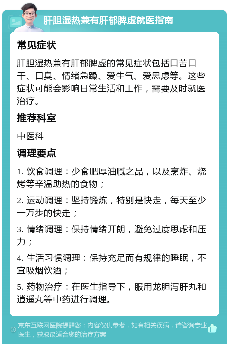 肝胆湿热兼有肝郁脾虚就医指南 常见症状 肝胆湿热兼有肝郁脾虚的常见症状包括口苦口干、口臭、情绪急躁、爱生气、爱思虑等。这些症状可能会影响日常生活和工作，需要及时就医治疗。 推荐科室 中医科 调理要点 1. 饮食调理：少食肥厚油腻之品，以及烹炸、烧烤等辛温助热的食物； 2. 运动调理：坚持锻炼，特别是快走，每天至少一万步的快走； 3. 情绪调理：保持情绪开朗，避免过度思虑和压力； 4. 生活习惯调理：保持充足而有规律的睡眠，不宜吸烟饮酒； 5. 药物治疗：在医生指导下，服用龙胆泻肝丸和逍遥丸等中药进行调理。