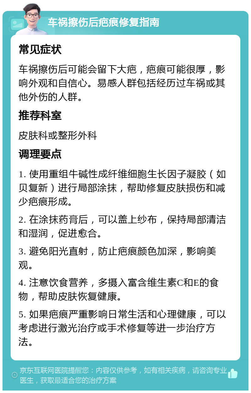 车祸擦伤后疤痕修复指南 常见症状 车祸擦伤后可能会留下大疤，疤痕可能很厚，影响外观和自信心。易感人群包括经历过车祸或其他外伤的人群。 推荐科室 皮肤科或整形外科 调理要点 1. 使用重组牛碱性成纤维细胞生长因子凝胶（如贝复新）进行局部涂抹，帮助修复皮肤损伤和减少疤痕形成。 2. 在涂抹药膏后，可以盖上纱布，保持局部清洁和湿润，促进愈合。 3. 避免阳光直射，防止疤痕颜色加深，影响美观。 4. 注意饮食营养，多摄入富含维生素C和E的食物，帮助皮肤恢复健康。 5. 如果疤痕严重影响日常生活和心理健康，可以考虑进行激光治疗或手术修复等进一步治疗方法。