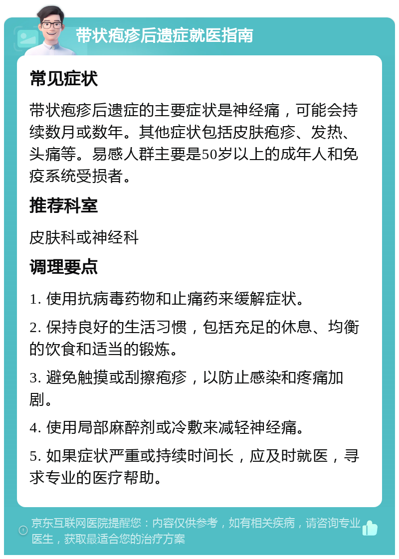 带状疱疹后遗症就医指南 常见症状 带状疱疹后遗症的主要症状是神经痛，可能会持续数月或数年。其他症状包括皮肤疱疹、发热、头痛等。易感人群主要是50岁以上的成年人和免疫系统受损者。 推荐科室 皮肤科或神经科 调理要点 1. 使用抗病毒药物和止痛药来缓解症状。 2. 保持良好的生活习惯，包括充足的休息、均衡的饮食和适当的锻炼。 3. 避免触摸或刮擦疱疹，以防止感染和疼痛加剧。 4. 使用局部麻醉剂或冷敷来减轻神经痛。 5. 如果症状严重或持续时间长，应及时就医，寻求专业的医疗帮助。