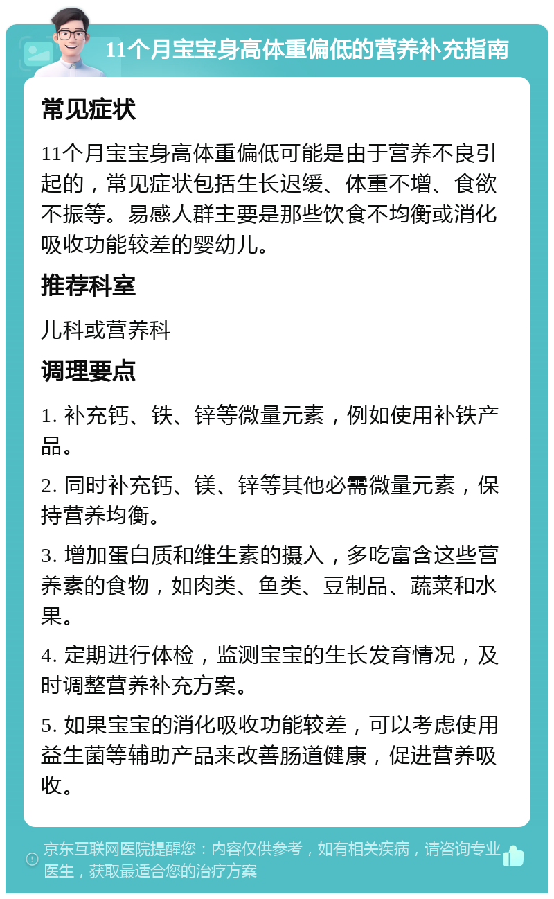 11个月宝宝身高体重偏低的营养补充指南 常见症状 11个月宝宝身高体重偏低可能是由于营养不良引起的，常见症状包括生长迟缓、体重不增、食欲不振等。易感人群主要是那些饮食不均衡或消化吸收功能较差的婴幼儿。 推荐科室 儿科或营养科 调理要点 1. 补充钙、铁、锌等微量元素，例如使用补铁产品。 2. 同时补充钙、镁、锌等其他必需微量元素，保持营养均衡。 3. 增加蛋白质和维生素的摄入，多吃富含这些营养素的食物，如肉类、鱼类、豆制品、蔬菜和水果。 4. 定期进行体检，监测宝宝的生长发育情况，及时调整营养补充方案。 5. 如果宝宝的消化吸收功能较差，可以考虑使用益生菌等辅助产品来改善肠道健康，促进营养吸收。