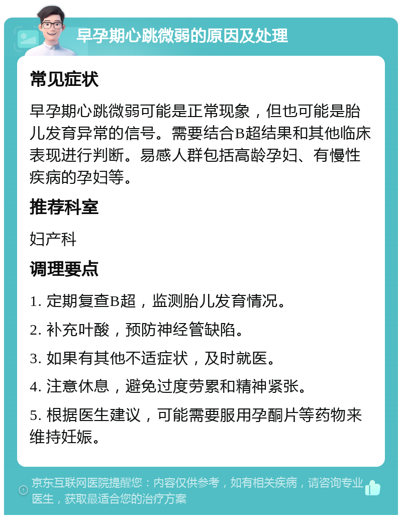 早孕期心跳微弱的原因及处理 常见症状 早孕期心跳微弱可能是正常现象，但也可能是胎儿发育异常的信号。需要结合B超结果和其他临床表现进行判断。易感人群包括高龄孕妇、有慢性疾病的孕妇等。 推荐科室 妇产科 调理要点 1. 定期复查B超，监测胎儿发育情况。 2. 补充叶酸，预防神经管缺陷。 3. 如果有其他不适症状，及时就医。 4. 注意休息，避免过度劳累和精神紧张。 5. 根据医生建议，可能需要服用孕酮片等药物来维持妊娠。