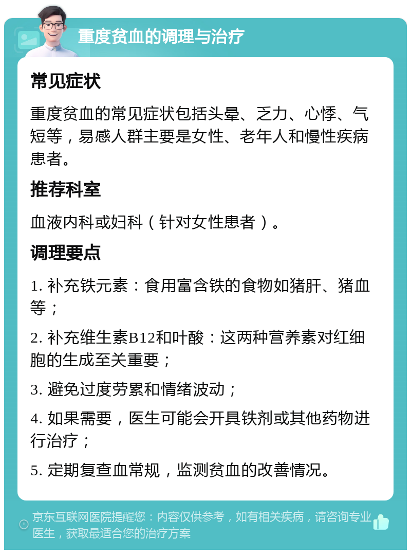 重度贫血的调理与治疗 常见症状 重度贫血的常见症状包括头晕、乏力、心悸、气短等，易感人群主要是女性、老年人和慢性疾病患者。 推荐科室 血液内科或妇科（针对女性患者）。 调理要点 1. 补充铁元素：食用富含铁的食物如猪肝、猪血等； 2. 补充维生素B12和叶酸：这两种营养素对红细胞的生成至关重要； 3. 避免过度劳累和情绪波动； 4. 如果需要，医生可能会开具铁剂或其他药物进行治疗； 5. 定期复查血常规，监测贫血的改善情况。