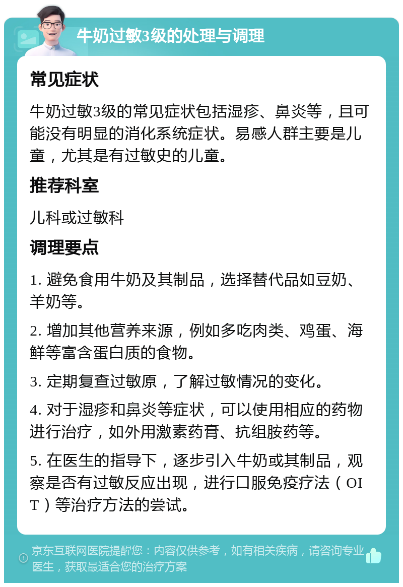 牛奶过敏3级的处理与调理 常见症状 牛奶过敏3级的常见症状包括湿疹、鼻炎等，且可能没有明显的消化系统症状。易感人群主要是儿童，尤其是有过敏史的儿童。 推荐科室 儿科或过敏科 调理要点 1. 避免食用牛奶及其制品，选择替代品如豆奶、羊奶等。 2. 增加其他营养来源，例如多吃肉类、鸡蛋、海鲜等富含蛋白质的食物。 3. 定期复查过敏原，了解过敏情况的变化。 4. 对于湿疹和鼻炎等症状，可以使用相应的药物进行治疗，如外用激素药膏、抗组胺药等。 5. 在医生的指导下，逐步引入牛奶或其制品，观察是否有过敏反应出现，进行口服免疫疗法（OIT）等治疗方法的尝试。