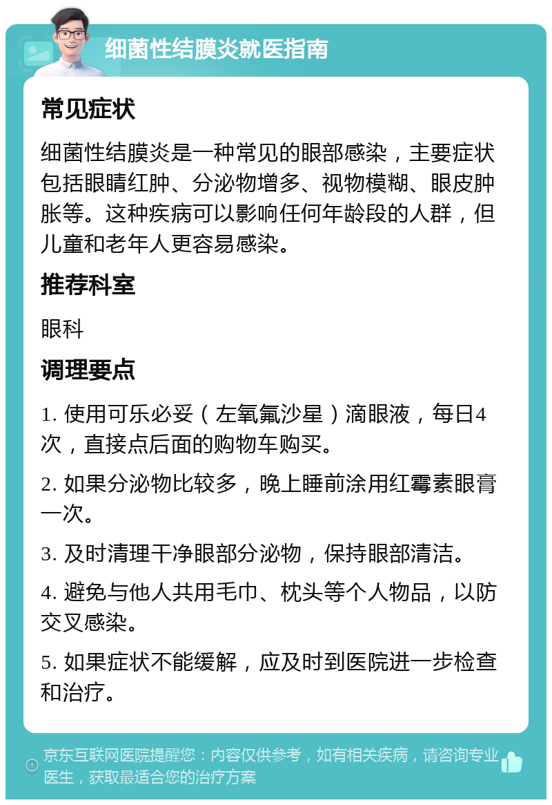 细菌性结膜炎就医指南 常见症状 细菌性结膜炎是一种常见的眼部感染，主要症状包括眼睛红肿、分泌物增多、视物模糊、眼皮肿胀等。这种疾病可以影响任何年龄段的人群，但儿童和老年人更容易感染。 推荐科室 眼科 调理要点 1. 使用可乐必妥（左氧氟沙星）滴眼液，每日4次，直接点后面的购物车购买。 2. 如果分泌物比较多，晚上睡前涂用红霉素眼膏一次。 3. 及时清理干净眼部分泌物，保持眼部清洁。 4. 避免与他人共用毛巾、枕头等个人物品，以防交叉感染。 5. 如果症状不能缓解，应及时到医院进一步检查和治疗。