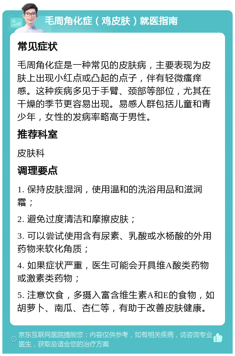 毛周角化症（鸡皮肤）就医指南 常见症状 毛周角化症是一种常见的皮肤病，主要表现为皮肤上出现小红点或凸起的点子，伴有轻微瘙痒感。这种疾病多见于手臂、颈部等部位，尤其在干燥的季节更容易出现。易感人群包括儿童和青少年，女性的发病率略高于男性。 推荐科室 皮肤科 调理要点 1. 保持皮肤湿润，使用温和的洗浴用品和滋润霜； 2. 避免过度清洁和摩擦皮肤； 3. 可以尝试使用含有尿素、乳酸或水杨酸的外用药物来软化角质； 4. 如果症状严重，医生可能会开具维A酸类药物或激素类药物； 5. 注意饮食，多摄入富含维生素A和E的食物，如胡萝卜、南瓜、杏仁等，有助于改善皮肤健康。